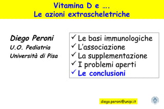 Vitamina D e ….
Le azioni extrascheletriche
Diego Peroni
U.O. Pediatria
Università di Pisa
 Le basi immunologiche
 L’associazione
 La supplementazione
 I problemi aperti
 Le conclusioni
diego.peroni@unipi.it
 