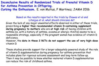 Based on the results reported in the trials by Chawes et al and
Litonjua et al, what should clinicians do?
Given the lack of any major unwanted effects observed in either of these trials,
prescribing a higher than recommended vitamin D–containing supplement
during pregnancy to mothers who are at high risk of having children with
asthma (ie, with a history of asthma, eczema,or allergic rhinitis) seems to be a
reasonable strategy, especially if the pregnant woman has evidence of vitamin D
deficiency.
However, the data in these 2 RCTs do not support the use of very high-dose
vitamin D
These studies provide support for a larger adequately powered study of the role
of vitamin D supplementation during pregnancy for asthma prevention that
includes plans for rigorous outcome assessment and long-term follow-up.
Then it may be possible to know whether maternal vitamin D supplementation
can reduce the risk of childhood asthma.
Inconclusive Results of Randomized Trials of Prenatal Vitamin D
for Asthma Prevention in Offspring.
Curbing the Enthusiasm. E. von Mutius, F Martinez; JAMA 2016
 