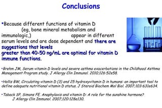 Because different functions of vitamin D
(eg, bone mineral metabolism and
immunologic,) appear in different
serum levels and are dose dependent and there arethere are
suggestions that levelssuggestions that levels
greater than 40-50 ng/mL are optimal for vitamin Dgreater than 40-50 ng/mL are optimal for vitamin D
immune functions.immune functions.
•Brehm JM, Serum vitamin D levels and severe asthma exacerbations in the Childhood Asthma
Management Program study. J Allergy Clin Immunol. 2010;126:52e58.
•Hollis BW, Circulating vitamin D (3) and 25 hydroxyvitamin D in humans: an important tool to
define adequate nutritional vitamin D status. J Steroid Biochem Mol Biol. 2007;103:631e634.
•Taback SP, Simons FE. Anaphylaxis and vitamin D: A role for the sunshine hormone?
J Allergy Clin Immunol. 2007;120:128e130.
Conclusions
 