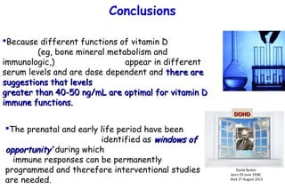 Because different functions of vitamin D
(eg, bone mineral metabolism and
immunologic,) appear in different
serum levels and are dose dependent and there arethere are
suggestions that levelssuggestions that levels
greater than 40-50 ng/mL are optimal for vitamin Dgreater than 40-50 ng/mL are optimal for vitamin D
immune functions.immune functions.
Conclusions
David Barker
born 29 June 1938;
died 27 August 2013
DOHDDOHD
The prenatal and early life period have been
identified as windows ofwindows of
opportunity’opportunity’ during which
immune responses can be permanently
programmed and therefore interventional studies
are needed.
 