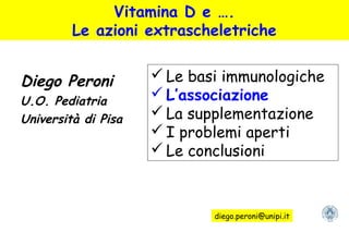 Vitamina D e ….
Le azioni extrascheletriche
Diego Peroni
U.O. Pediatria
Università di Pisa
 Le basi immunologiche
 L’associazione
 La supplementazione
 I problemi aperti
 Le conclusioni
diego.peroni@unipi.it
 