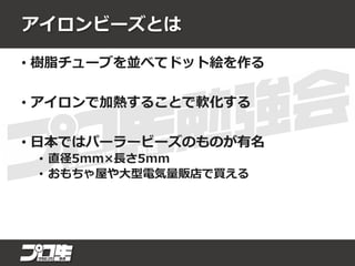 アイロンビーズとは
• 樹脂チューブを並べてドット絵を作る
• アイロンで加熱することで軟化する
• 日本ではパーラービーズのものが有名
• 直径5mm×長さ5mm
• おもちゃ屋や大型電気量販店で買える
 