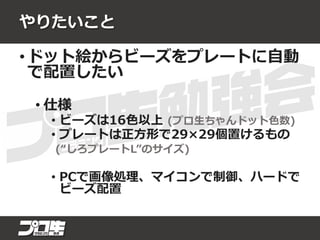 やりたいこと
• ドット絵からビーズをプレートに自動
で配置したい
• 仕様
• ビーズは16色以上 (プロ生ちゃんドット色数)
• プレートは正方形で29×29個置けるもの
(“しろプレートL”のサイズ)
• PCで画像処理、マイコンで制御、ハードで
ビーズ配置
 