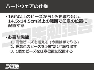 ハードウェアの仕様
• 16色以上のビーズから1色を取り出し、
14.5x14.5cm以上の範囲で任意の位置に
配置する
• 必要な機能
1. 同色ビーズを揃える (今回は手でやる)
2. 任意色のビーズを1個”だけ”取り出す
3. 1個のビーズを任意位置に配置する
 