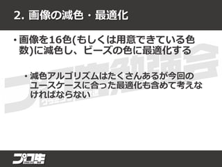 2. 画像の減色・最適化
• 画像を16色(もしくは用意できている色
数)に減色し、ビーズの色に最適化する
• 減色アルゴリズムはたくさんあるが今回の
ユースケースに合った最適化も含めて考えな
ければならない
 