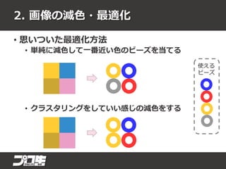2. 画像の減色・最適化
• 思いついた最適化方法
• 単純に減色して一番近い色のビーズを当てる
• クラスタリングをしていい感じの減色をする
使える
ビーズ
 