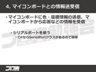 4. マイコンボードとの情報送受信
• マイコンボードに色・座標情報の送信、マ
イコンボードから応答などの情報を受信
• シリアルポートを使う
• C#ならSerialPortクラスがあるので簡単
 