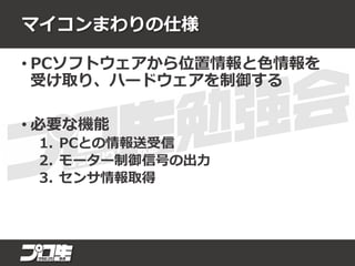 マイコンまわりの仕様
• PCソフトウェアから位置情報と色情報を
受け取り、ハードウェアを制御する
• 必要な機能
1. PCとの情報送受信
2. モーター制御信号の出力
3. センサ情報取得
 