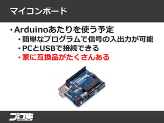 マイコンボード
• Arduinoあたりを使う予定
• 簡単なプログラムで信号の入出力が可能
• PCとUSBで接続できる
• 家に互換品がたくさんある
 