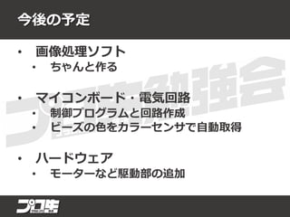 今後の予定
• 画像処理ソフト
• ちゃんと作る
• マイコンボード・電気回路
• 制御プログラムと回路作成
• ビーズの色をカラーセンサで自動取得
• ハードウェア
• モーターなど駆動部の追加
 