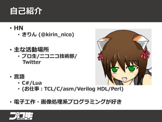 自己紹介
• HN
• きりん (@kirin_nico)
• 主な活動場所
• プロ生/ニコニコ技術部/
Twitter
• 言語
• C#/Lua
• (お仕事：TCL/C/asm/Verilog HDL/Perl)
• 電子工作・画像処理系プログラミングが好き
 