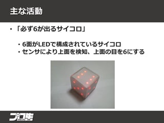 主な活動
• 「必ず6が出るサイコロ」
• 6面がLEDで構成されているサイコロ
• センサにより上面を検知、上面の目を6にする
 