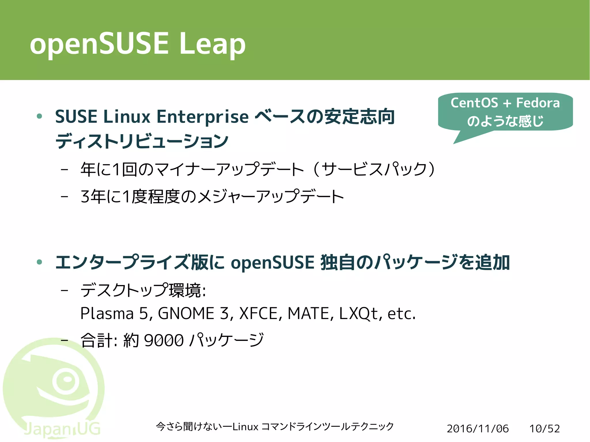 2016/11/06今さら聞けない―Linux コマンドラインツールテクニック 10/52
openSUSE Leap
● SUSE Linux Enterprise ベースの安定志向
ディストリビューション
– 年に1回のマイナーアップデート（サービスパック）
– 3年に1度程度のメジャーアップデート
● エンタープライズ版に openSUSE 独自のパッケージを追加
– デスクトップ環境:
Plasma 5, GNOME 3, XFCE, MATE, LXQt, etc.
– 合計: 約 9000 パッケージ
CentOS + Fedora
のような感じ
 