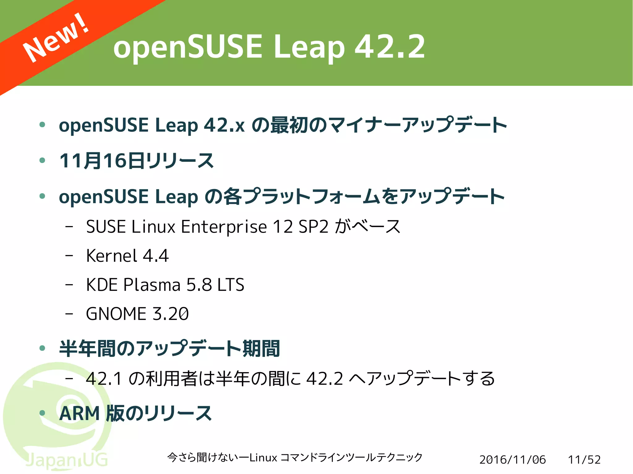 2016/11/06今さら聞けない―Linux コマンドラインツールテクニック 11/52
openSUSE Leap 42.2
● openSUSE Leap 42.x の最初のマイナーアップデート
● 11月16日リリース
● openSUSE Leap の各プラットフォームをアップデート
– SUSE Linux Enterprise 12 SP2 がベース
– Kernel 4.4
– KDE Plasma 5.8 LTS
– GNOME 3.20
● 半年間のアップデート期間
– 42.1 の利用者は半年の間に 42.2 へアップデートする
● ARM 版のリリース
New!
 