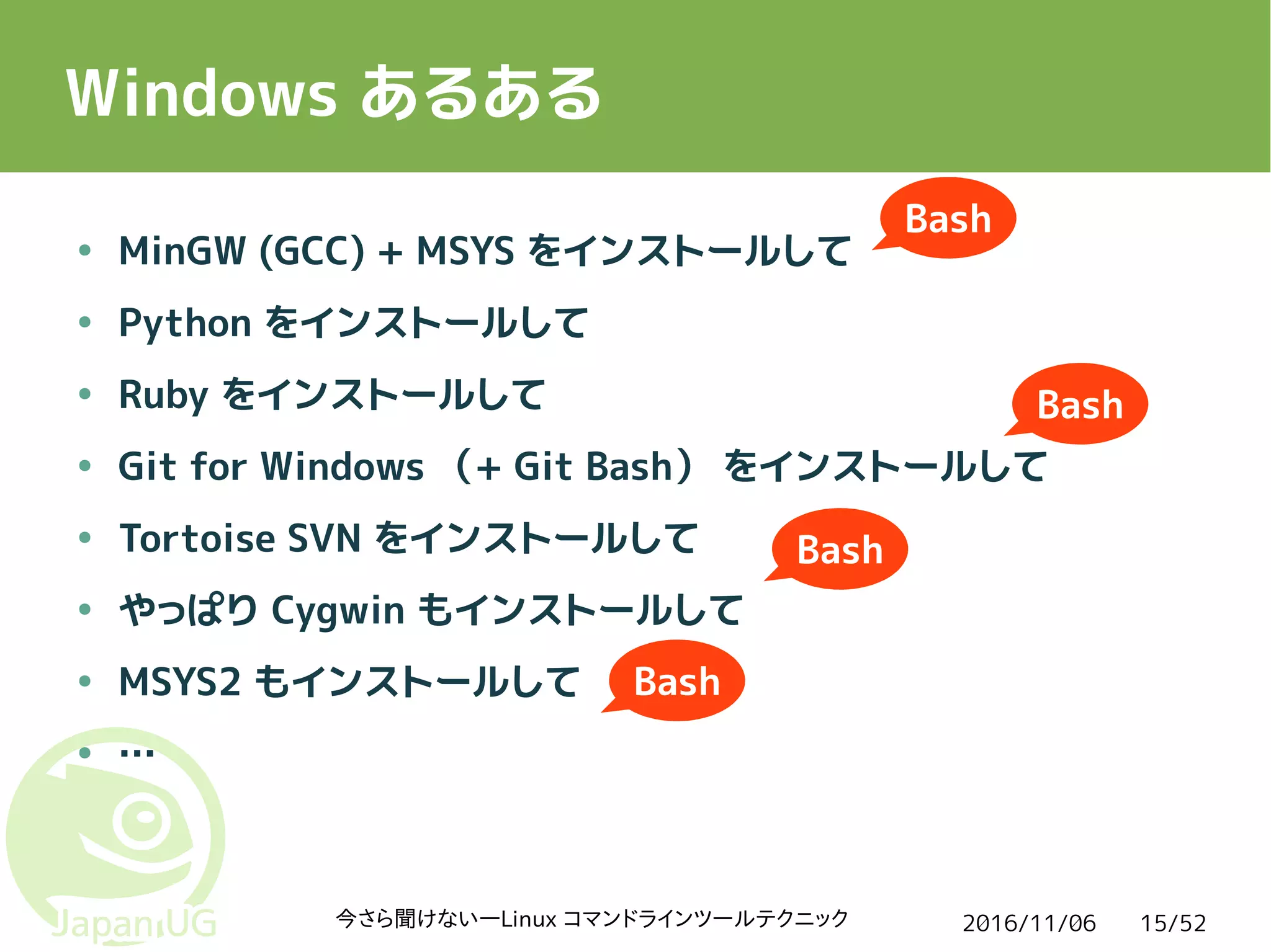 2016/11/06今さら聞けない―Linux コマンドラインツールテクニック 15/52
Windows あるある
● MinGW (GCC) + MSYS をインストールして
● Python をインストールして
● Ruby をインストールして
● Git for Windows （+ Git Bash） をインストールして
● Tortoise SVN をインストールして
● やっぱり Cygwin もインストールして
● MSYS2 もインストールして
● …
Bash
Bash
Bash
Bash
 