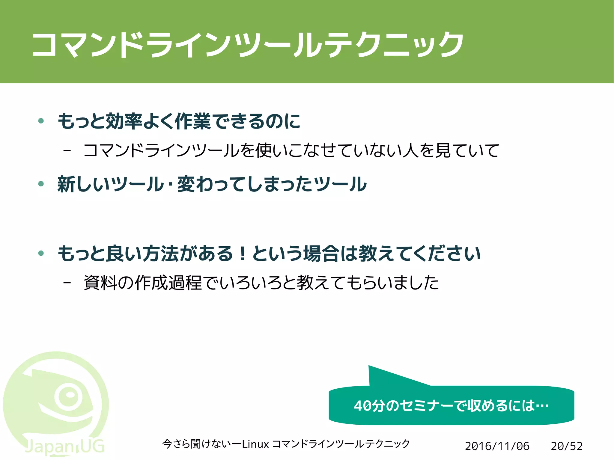 2016/11/06今さら聞けない―Linux コマンドラインツールテクニック 20/52
コマンドラインツールテクニック
● もっと効率よく作業できるのに
– コマンドラインツールを使いこなせていない人を見ていて
● 新しいツール・変わってしまったツール
● もっと良い方法がある！という場合は教えてください
– 資料の作成過程でいろいろと教えてもらいました
40分のセミナーで収めるには…
 