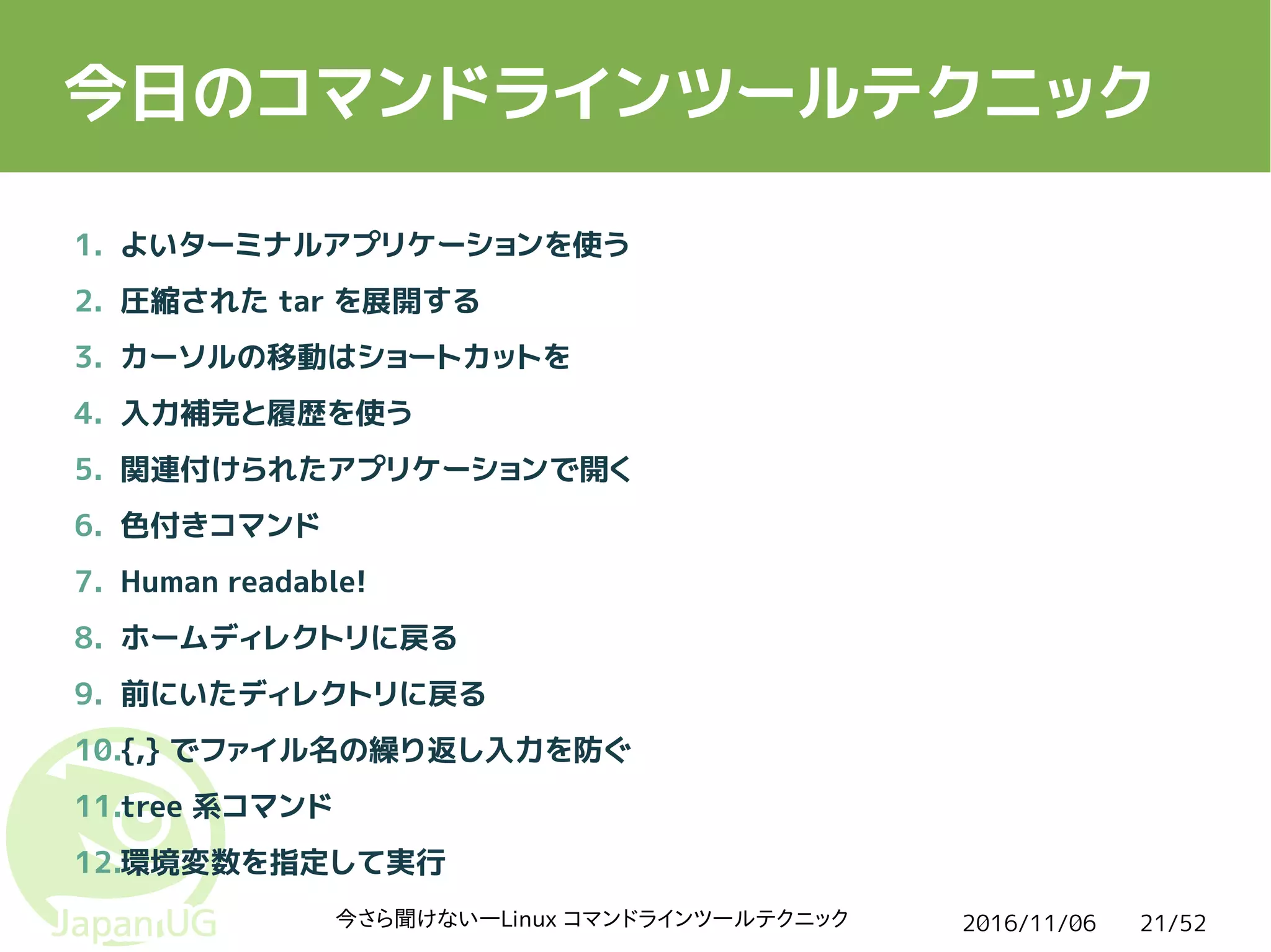 2016/11/06今さら聞けない―Linux コマンドラインツールテクニック 21/52
今日のコマンドラインツールテクニック
1. よいターミナルアプリケーションを使う
2. 圧縮された tar を展開する
3. カーソルの移動はショートカットを
4. 入力補完と履歴を使う
5. 関連付けられたアプリケーションで開く
6. 色付きコマンド
7. Human readable!
8. ホームディレクトリに戻る
9. 前にいたディレクトリに戻る
10.{,} でファイル名の繰り返し入力を防ぐ
11.tree 系コマンド
12.環境変数を指定して実行
 