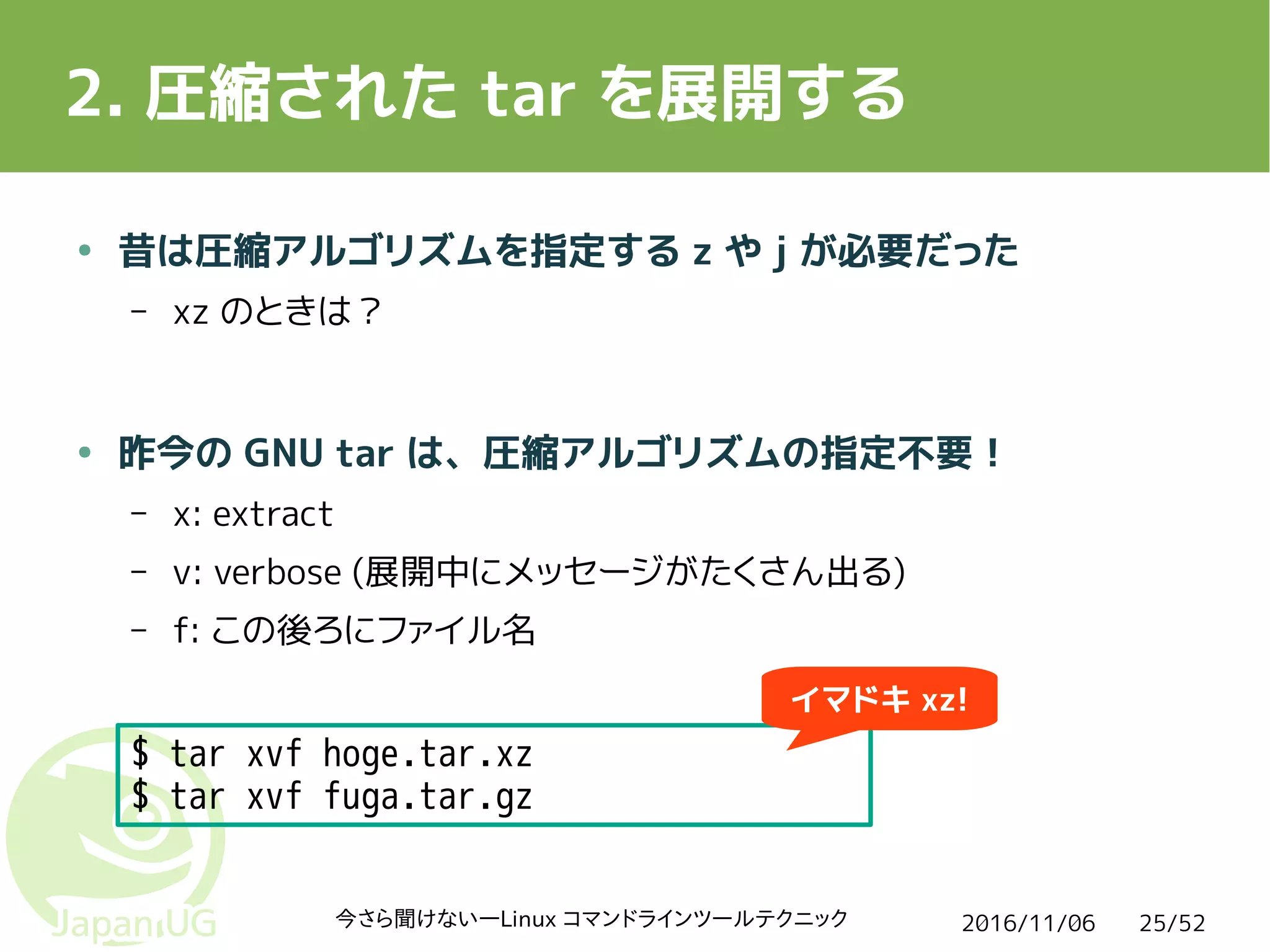 2016/11/06今さら聞けない―Linux コマンドラインツールテクニック 25/52
2. 圧縮された tar を展開する
$ tar xvf hoge.tar.xz
$ tar xvf fuga.tar.gz
● 昔は圧縮アルゴリズムを指定する z や j が必要だった
– xz のときは？
● 昨今の GNU tar は、圧縮アルゴリズムの指定不要！
– x: extract
– v: verbose (展開中にメッセージがたくさん出る)
– f: この後ろにファイル名
イマドキ xz!
 