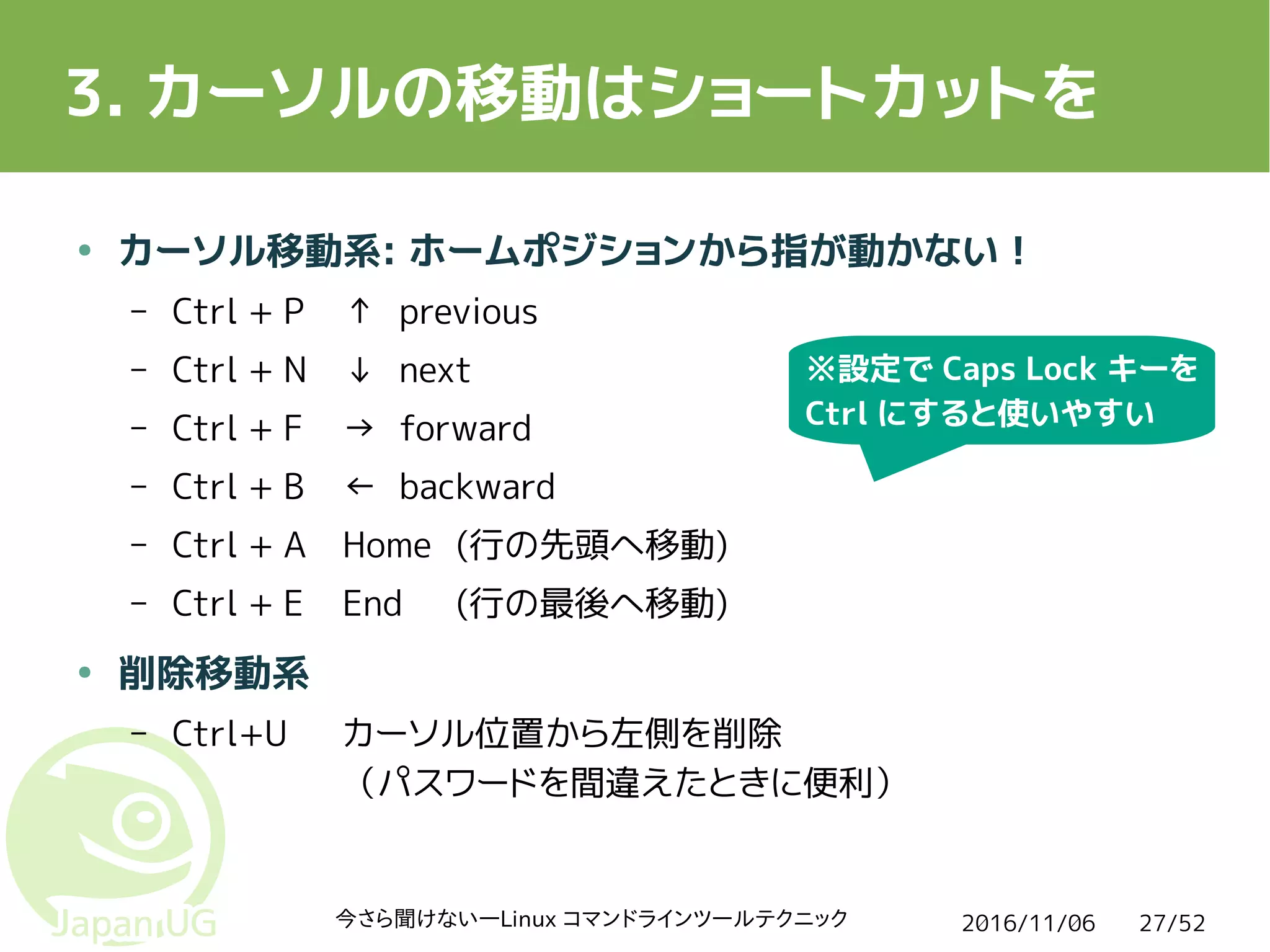 2016/11/06今さら聞けない―Linux コマンドラインツールテクニック 27/52
3. カーソルの移動はショートカットを
● カーソル移動系: ホームポジションから指が動かない！
– Ctrl + P ↑ previous
– Ctrl + N ↓ next
– Ctrl + F → forward
– Ctrl + B ← backward
– Ctrl + A Home (行の先頭へ移動)
– Ctrl + E End (行の最後へ移動)
● 削除移動系
– Ctrl+U カーソル位置から左側を削除
（パスワードを間違えたときに便利）
※設定で Caps Lock キーを
Ctrl にすると使いやすい
 