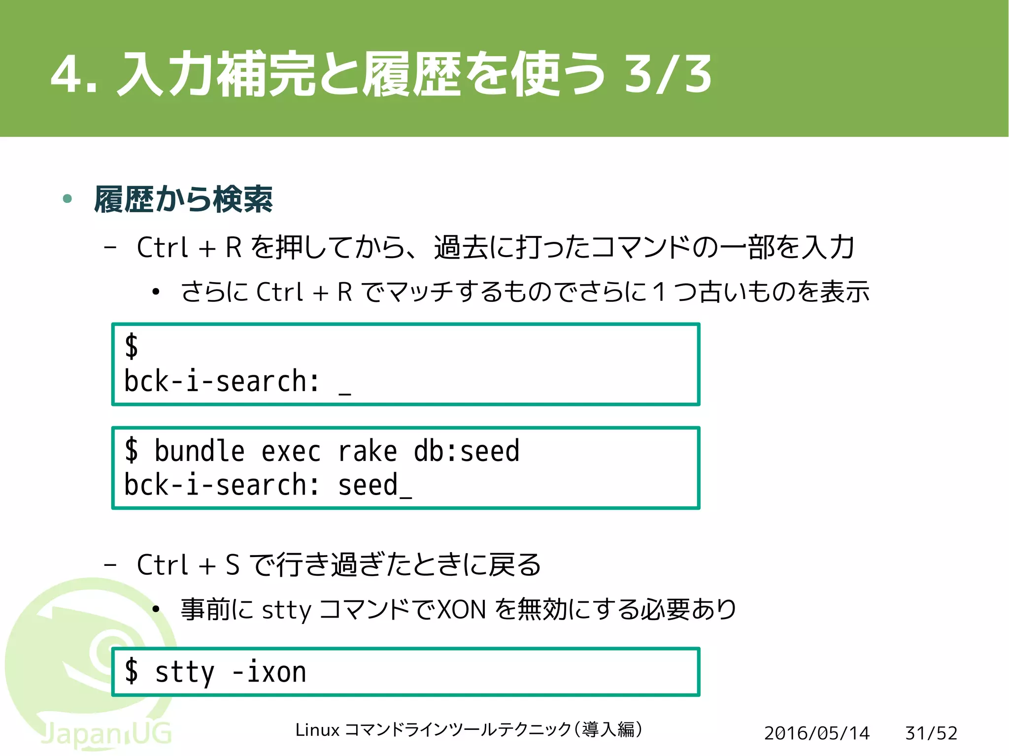 2016/05/14Linux コマンドラインツールテクニック（導入編） 31/52
4. 入力補完と履歴を使う 3/3
● 履歴から検索
– Ctrl + R を押してから、過去に打ったコマンドの一部を入力
●
さらに Ctrl + R でマッチするものでさらに１つ古いものを表示
– Ctrl + S で行き過ぎたときに戻る
●
事前に stty コマンドでXON を無効にする必要あり
$ bundle exec rake db:seed
bck-i-search: seed_
$
bck-i-search: _
$ stty -ixon
 