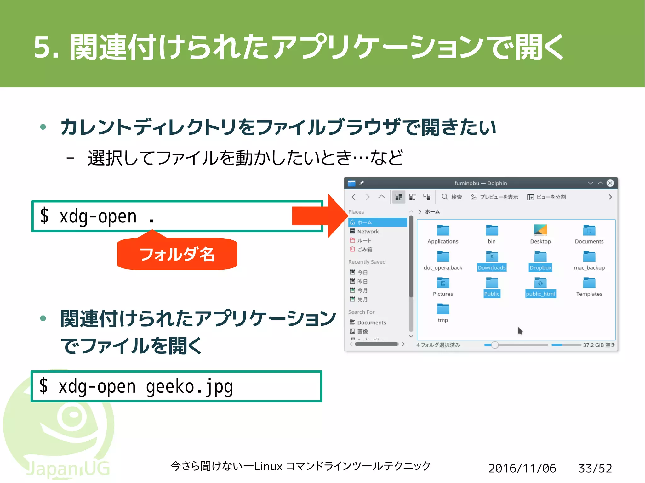 2016/11/06今さら聞けない―Linux コマンドラインツールテクニック 33/52
5. 関連付けられたアプリケーションで開く
● カレントディレクトリをファイルブラウザで開きたい
– 選択してファイルを動かしたいとき…など
● 関連付けられたアプリケーション
でファイルを開く
$ xdg-open .
$ xdg-open geeko.jpg
フォルダ名
 