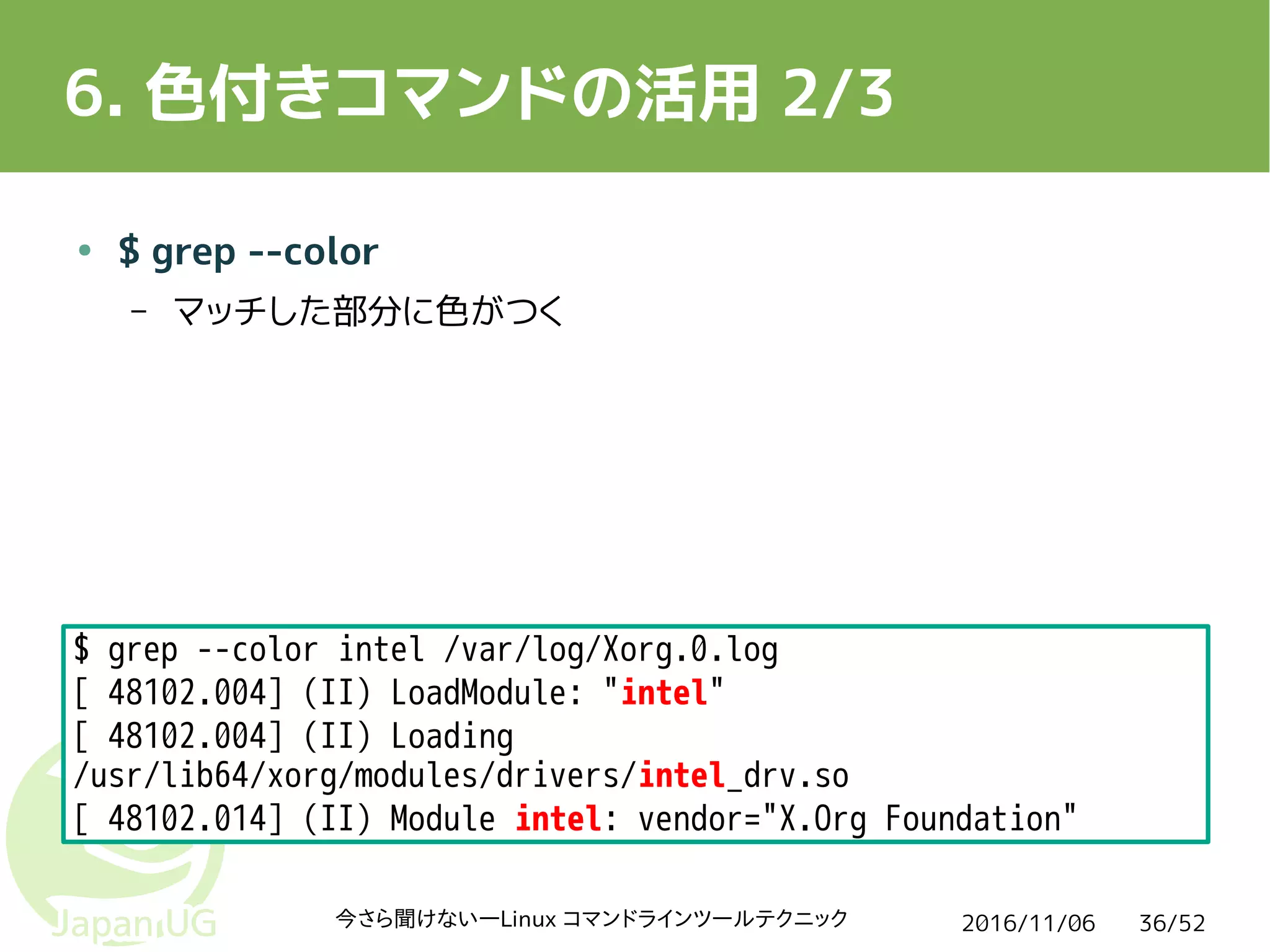 2016/11/06今さら聞けない―Linux コマンドラインツールテクニック 36/52
6. 色付きコマンドの活用 2/3
● $ grep --color
– マッチした部分に色がつく
$ grep --color intel /var/log/Xorg.0.log
[ 48102.004] (II) LoadModule: "intel"
[ 48102.004] (II) Loading
/usr/lib64/xorg/modules/drivers/intel_drv.so
[ 48102.014] (II) Module intel: vendor="X.Org Foundation"
 