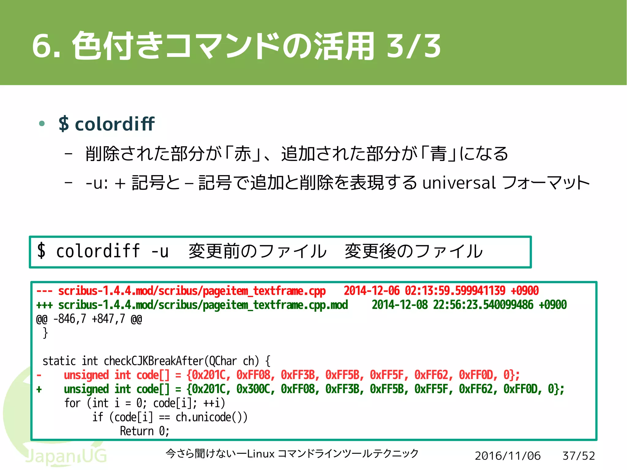 2016/11/06今さら聞けない―Linux コマンドラインツールテクニック 37/52
6. 色付きコマンドの活用 3/3
● $ colordiff
– 削除された部分が「赤」、追加された部分が「青」になる
– -u: + 記号と – 記号で追加と削除を表現する universal フォーマット
--- scribus-1.4.4.mod/scribus/pageitem_textframe.cpp 2014-12-06 02:13:59.599941139 +0900
+++ scribus-1.4.4.mod/scribus/pageitem_textframe.cpp.mod 2014-12-08 22:56:23.540099486 +0900
@@ -846,7 +847,7 @@
}
static int checkCJKBreakAfter(QChar ch) {
- unsigned int code[] = {0x201C, 0xFF08, 0xFF3B, 0xFF5B, 0xFF5F, 0xFF62, 0xFF0D, 0};
+ unsigned int code[] = {0x201C, 0x300C, 0xFF08, 0xFF3B, 0xFF5B, 0xFF5F, 0xFF62, 0xFF0D, 0};
for (int i = 0; code[i]; ++i)
if (code[i] == ch.unicode())
Return 0;
$ colordiff -u 変更前のファイル 変更後のファイル
 