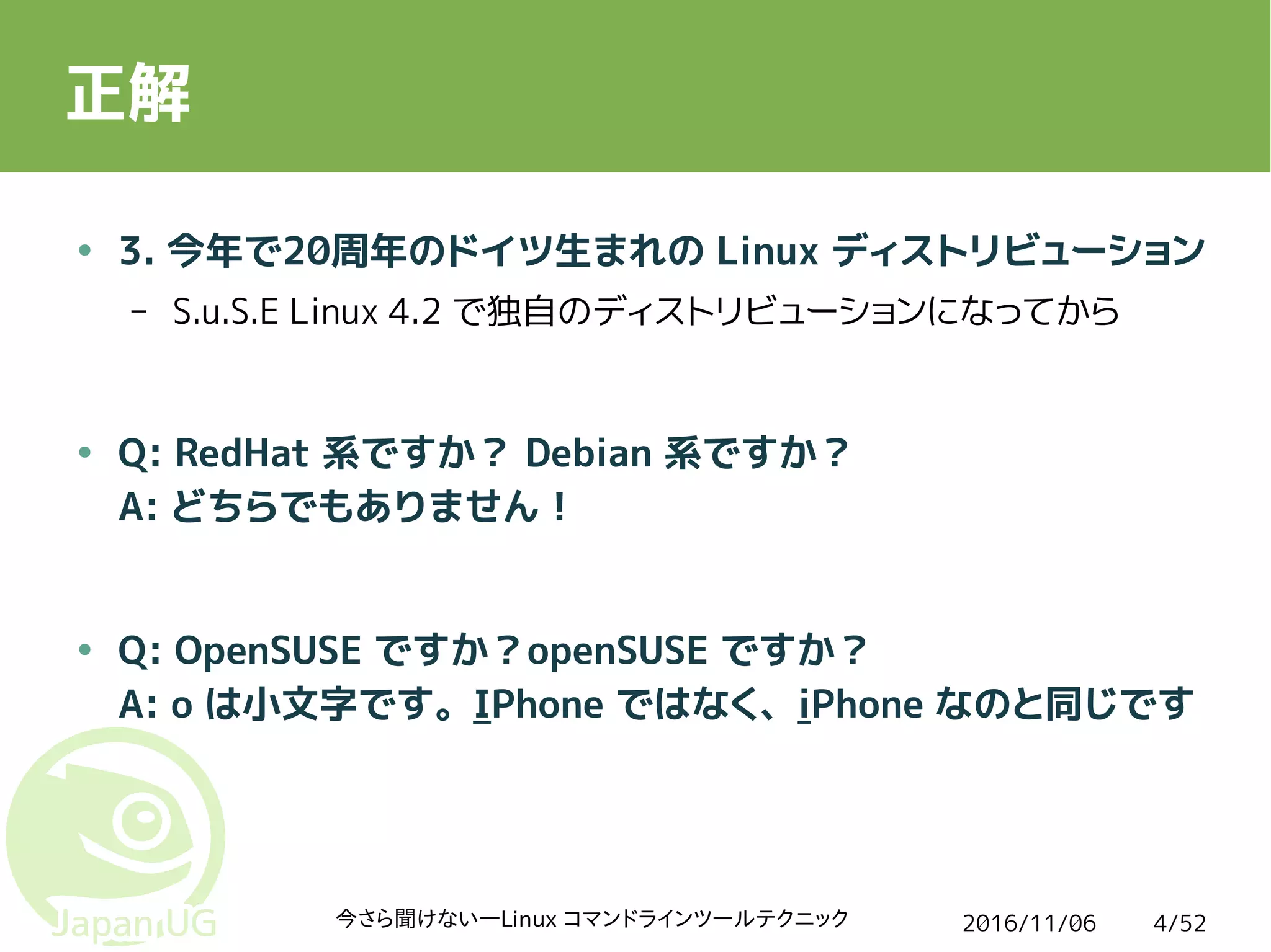 2016/11/06今さら聞けない―Linux コマンドラインツールテクニック 4/52
正解
● 3. 今年で20周年のドイツ生まれの Linux ディストリビューション
– S.u.S.E Linux 4.2 で独自のディストリビューションになってから
● Q: RedHat 系ですか？ Debian 系ですか？
A: どちらでもありません！
● Q: OpenSUSE ですか？openSUSE ですか？
A: o は小文字です。IPhone ではなく、iPhone なのと同じです
 