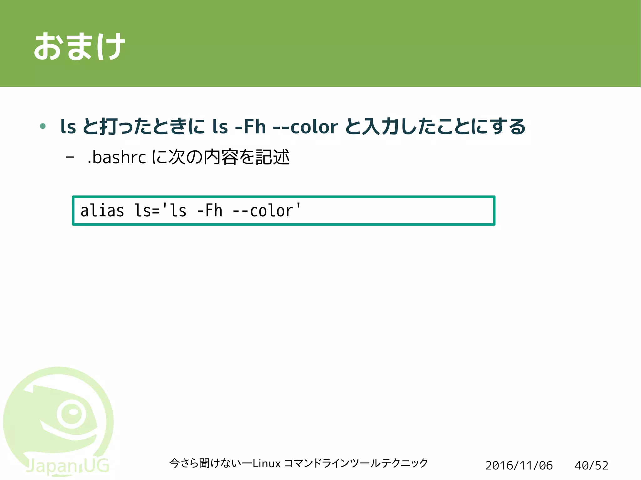 2016/11/06今さら聞けない―Linux コマンドラインツールテクニック 40/52
おまけ
● ls と打ったときに ls -Fh --color と入力したことにする
– .bashrc に次の内容を記述
alias ls='ls -Fh --color'
 