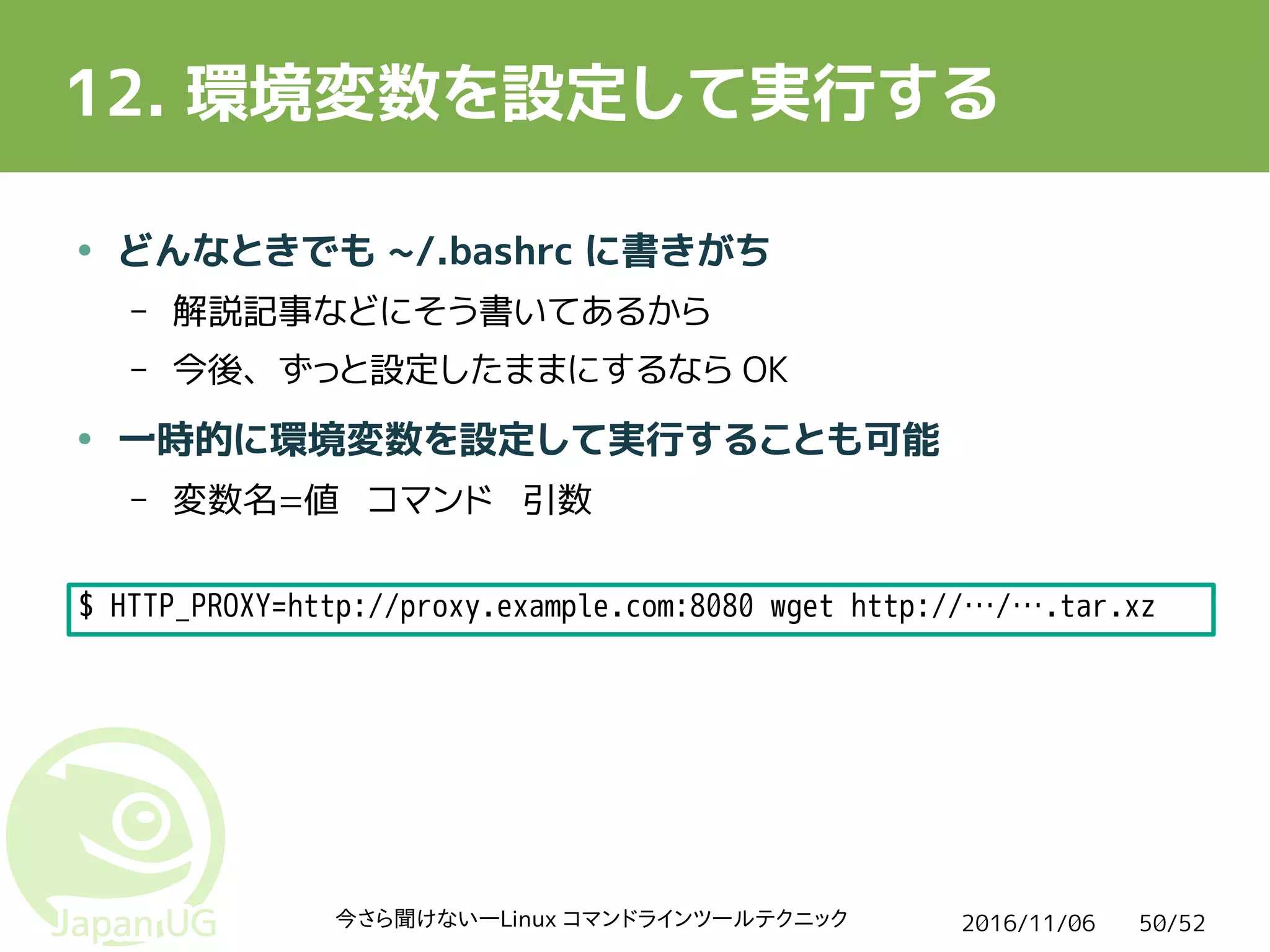 2016/11/06今さら聞けない―Linux コマンドラインツールテクニック 50/52
12. 環境変数を設定して実行する
● どんなときでも ~/.bashrc に書きがち
– 解説記事などにそう書いてあるから
– 今後、ずっと設定したままにするなら OK
● 一時的に環境変数を設定して実行することも可能
– 変数名=値 コマンド 引数
$ HTTP_PROXY=http://proxy.example.com:8080 wget http://…/….tar.xz
 