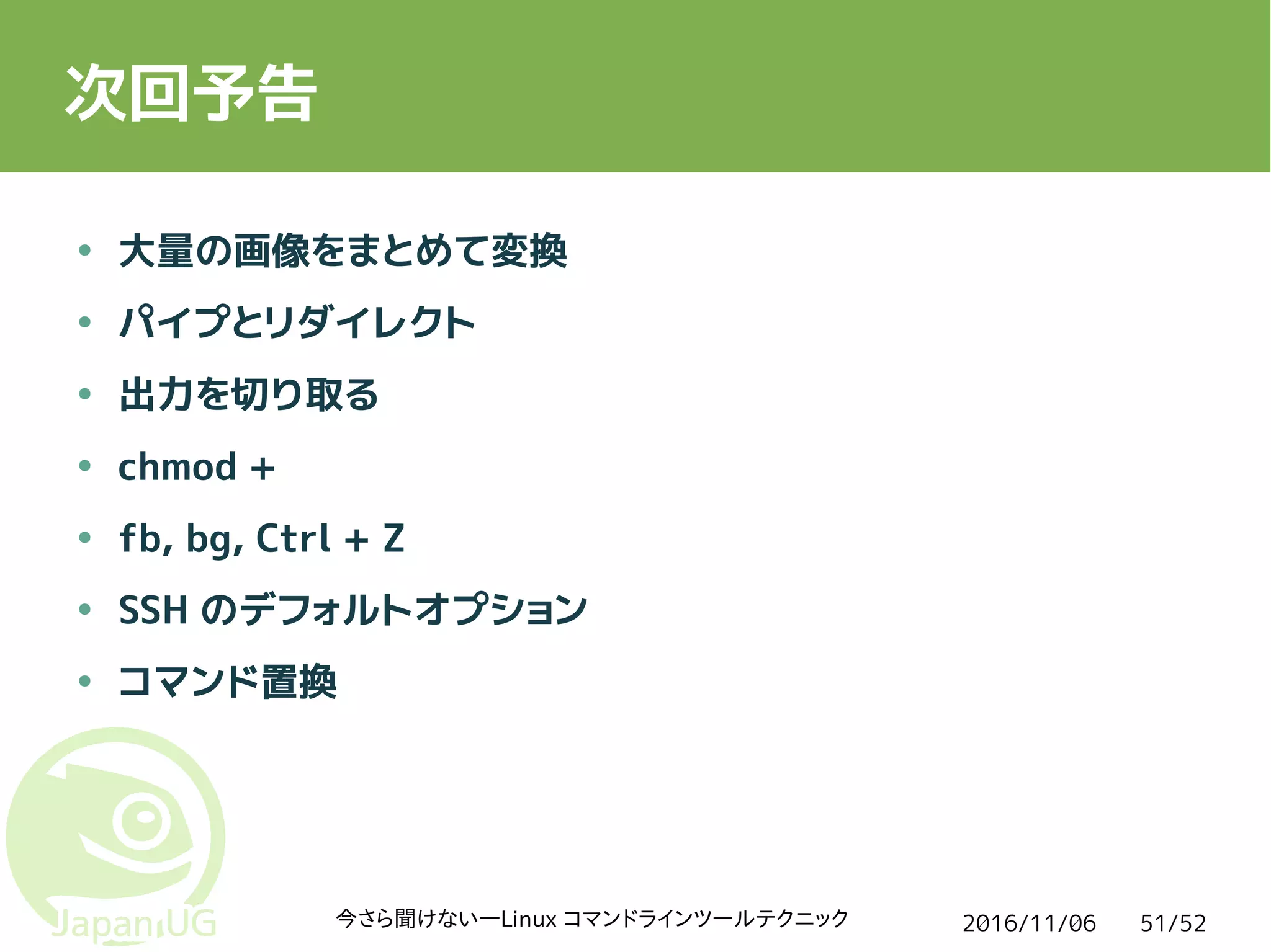 2016/11/06今さら聞けない―Linux コマンドラインツールテクニック 51/52
次回予告
● 大量の画像をまとめて変換
● パイプとリダイレクト
● 出力を切り取る
● chmod +
● fb, bg, Ctrl + Z
● SSH のデフォルトオプション
● コマンド置換
 