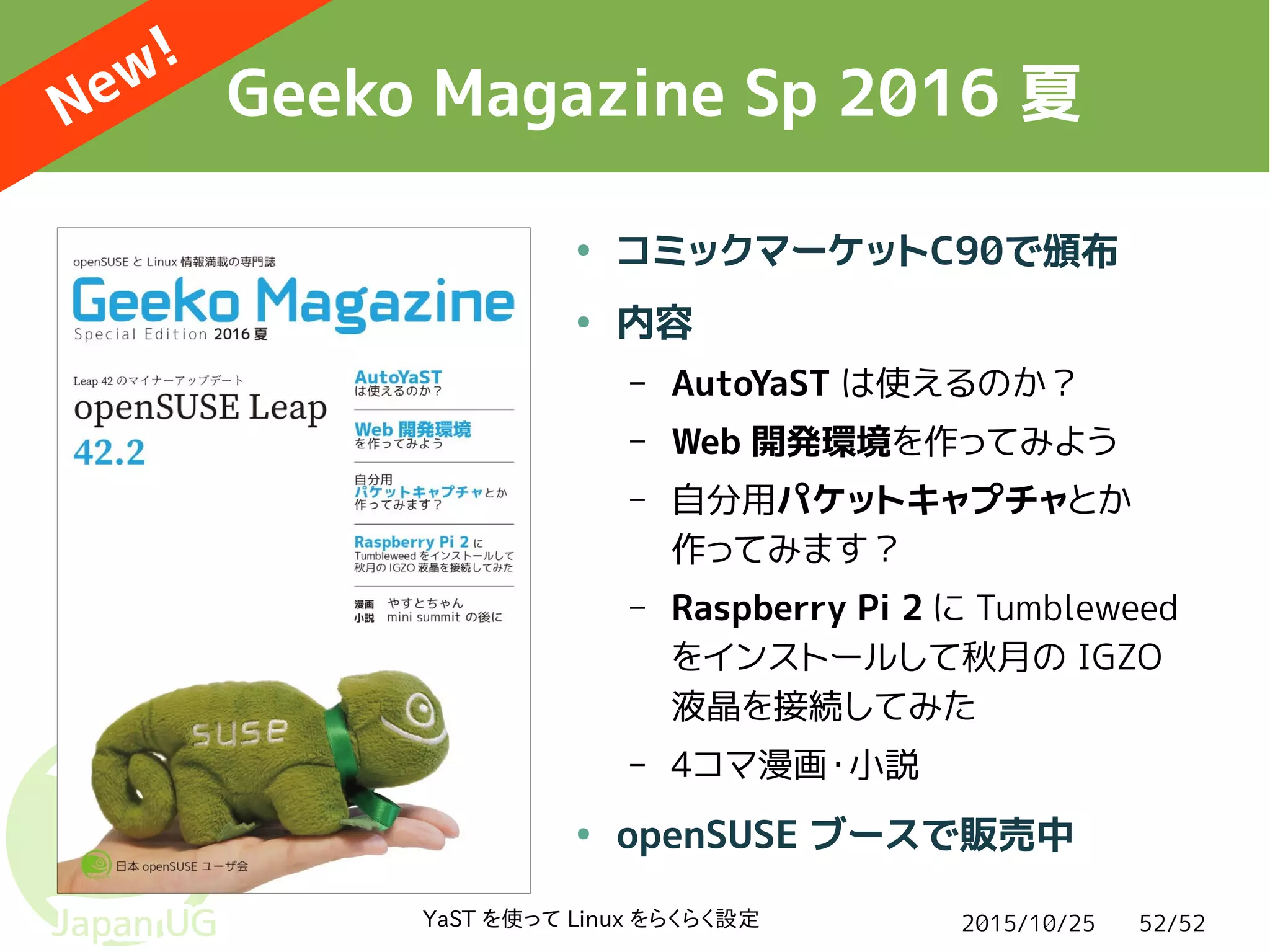 2015/10/25YaST を使って Linux をらくらく設定 52/52
Geeko Magazine Sp 2016 夏
● コミックマーケットC90で頒布
● 内容
– AutoYaST は使えるのか？
– Web 開発環境を作ってみよう
– 自分用パケットキャプチャとか
作ってみます？
– Raspberry Pi 2 に Tumbleweed
をインストールして秋月の IGZO
液晶を接続してみた
– 4コマ漫画・小説
● openSUSE ブースで販売中
New!
 