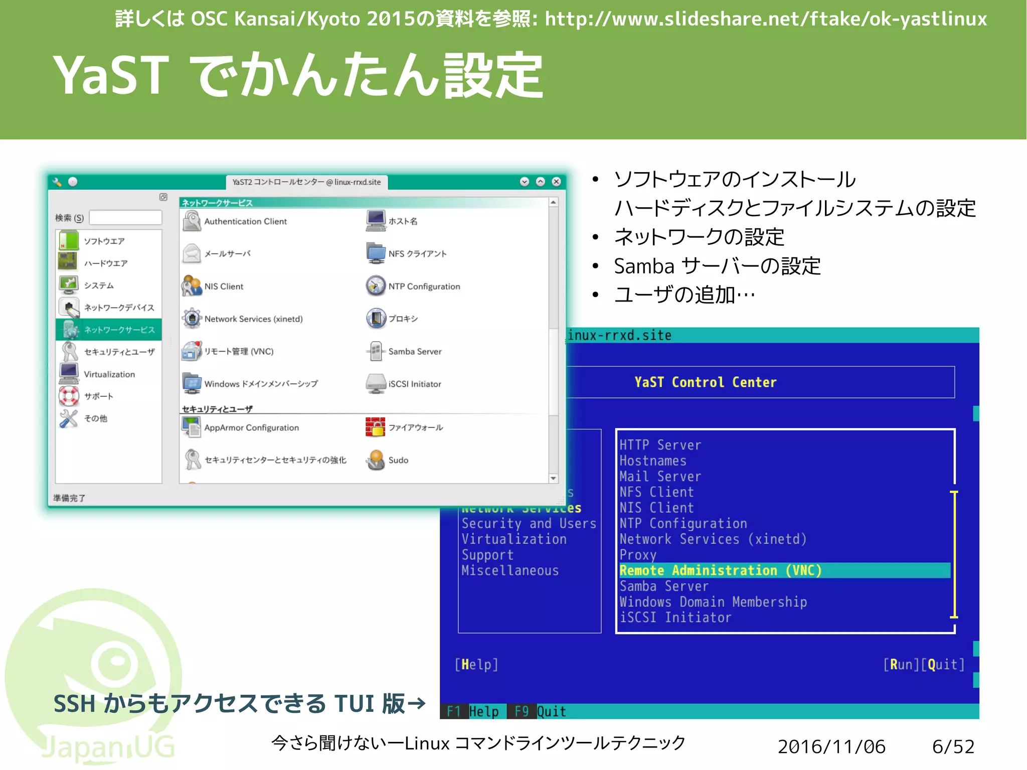 2016/11/06今さら聞けない―Linux コマンドラインツールテクニック 6/52
YaST でかんたん設定
SSH からもアクセスできる TUI 版→
●
ソフトウェアのインストール
ハードディスクとファイルシステムの設定
●
ネットワークの設定
●
Samba サーバーの設定
●
ユーザの追加…
詳しくは OSC Kansai/Kyoto 2015の資料を参照: http://www.slideshare.net/ftake/ok-yastlinux
 