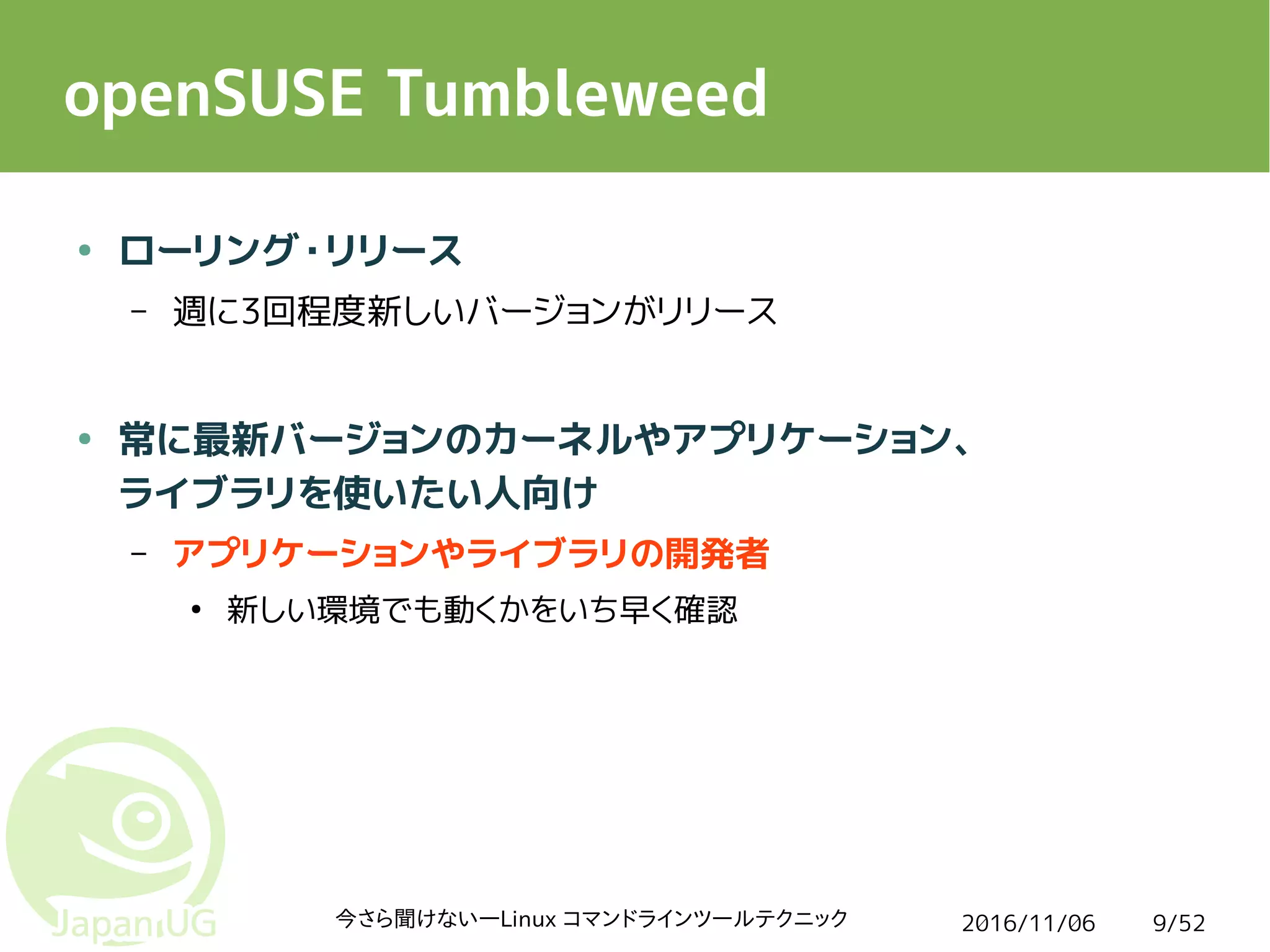 2016/11/06今さら聞けない―Linux コマンドラインツールテクニック 9/52
openSUSE Tumbleweed
● ローリング・リリース
– 週に3回程度新しいバージョンがリリース
● 常に最新バージョンのカーネルやアプリケーション、
ライブラリを使いたい人向け
– アプリケーションやライブラリの開発者
●
新しい環境でも動くかをいち早く確認
 