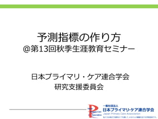 予測指標の作り方
@第13回秋季生涯教育セミナー
日本プライマリ・ケア連合学会
研究支援委員会
 