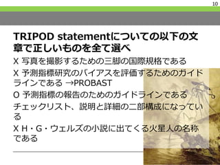 TRIPOD statementについての以下の文
章で正しいものを全て選べ
X 写真を撮影するための三脚の国際規格である
X 予測指標研究のバイアスを評価するためのガイド
ラインである →PROBAST
O 予測指標の報告のためのガイドラインである
チェックリスト、説明と詳細の二部構成になってい
る
X H・G・ウェルズの小説に出てくる火星人の名称
である
10
 