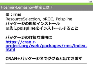 Hosmer-Lemeshow検定とは？
要：rms
ResourceSelection, pROC, Polspline
パッケージの追加インストール
※先にpolsplineをインストールすること
パッケージの詳細な説明は
https://cran.r-
project.org/web/packages/rms/index.
html
CRAN+パッケージ名でググると出てきます
113
 