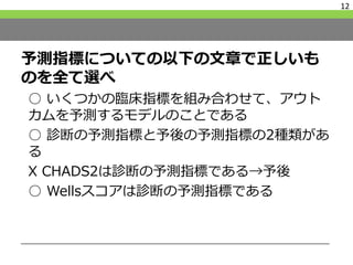 予測指標についての以下の文章で正しいも
のを全て選べ
○ いくつかの臨床指標を組み合わせて、アウト
カムを予測するモデルのことである
○ 診断の予測指標と予後の予測指標の2種類があ
る
X CHADS2は診断の予測指標である→予後
○ Wellsスコアは診断の予測指標である
12
 