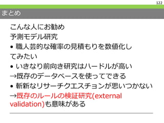 まとめ
こんな人にお勧め
予測モデル研究
• 職人芸的な確率の見積もりを数値化し
てみたい
• いきなり前向き研究はハードルが高い
→既存のデータベースを使ってできる
• 斬新なリサーチクエスチョンが思いつかない
→既存のルールの検証研究(external
validation)も意味がある
122
 