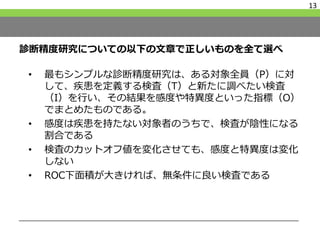 診断精度研究についての以下の文章で正しいものを全て選べ
• 最もシンプルな診断精度研究は、ある対象全員（P）に対
して、疾患を定義する検査（T）と新たに調べたい検査
（I）を行い、その結果を感度や特異度といった指標（O）
でまとめたものである。
• 感度は疾患を持たない対象者のうちで、検査が陰性になる
割合である
• 検査のカットオフ値を変化させても、感度と特異度は変化
しない
• ROC下面積が大きければ、無条件に良い検査である
13
 