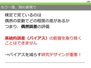 もう一度、別の表現で
検定で見ているのは
偶然の変動でどの程度の差があるか
つまり、偶然誤差の評価
系統的誤差（バイアス）の影響を取り除く
ことはできません
→バイアスを減らす研究デザインが重要！
140
 