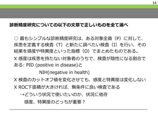 診断精度研究についての以下の文章で正しいものを全て選べ
○ 最もシンプルな診断精度研究は、ある対象全員（P）に対して、
疾患を定義する検査（T）と新たに調べたい検査（I）を行い、その
結果を感度や特異度といった指標（O）でまとめたものである。
X 感度は疾患を持たない対象者のうちで、検査が陰性になる割合で
ある: PID (positive in disease)と
NIH(negative in health)
X 検査のカットオフ値を変化させても、感度と特異度は変化しない
X ROC下面積が大きければ、無条件に良い検査である
→どういう状況で使いたいのか、状況に依存
感度、特異度のどっちが重要？
14
 