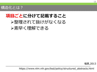 構造化とは？
項目ごとに分けて記載すること
整理されて抜けがなくなる
素早く理解できる
18
https://www.nlm.nih.gov/bsd/policy/structured_abstracts.html
福原,2013
 