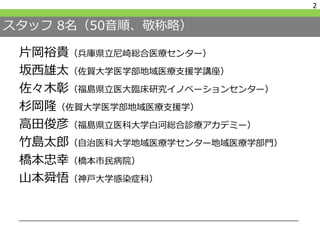 スタッフ 8名（50音順、敬称略）
片岡裕貴（兵庫県立尼崎総合医療センター）
坂西雄太（佐賀大学医学部地域医療支援学講座）
佐々木彰（福島県立医大臨床研究イノベーションセンター）
杉岡隆（佐賀大学医学部地域医療支援学）
高田俊彦（福島県立医科大学白河総合診療アカデミー）
竹島太郎（自治医科大学地域医療学センター地域医療学部門）
橋本忠幸（橋本市民病院）
山本舜悟（神戸大学感染症科）
2
 
