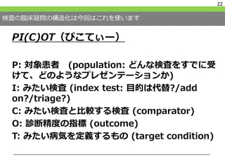 検査の臨床疑問の構造化は今回はこれを使います
PI(C)OT（ぴこてぃー）
P: 対象患者 (population: どんな検査をすでに受
けて、どのようなプレゼンテーションか)
I: みたい検査 (index test: 目的は代替?/add
on?/triage?)
C: みたい検査と比較する検査 (comparator)
O: 診断精度の指標 (outcome)
T: みたい病気を定義するもの (target condition)
22
 