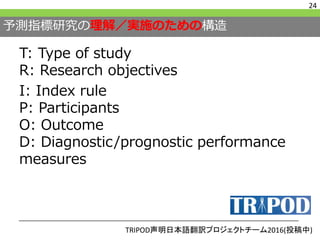 予測指標研究の理解／実施のための構造
T: Type of study
R: Research objectives
I: Index rule
P: Participants
O: Outcome
D: Diagnostic/prognostic performance
measures
24
TRIPOD声明日本語翻訳プロジェクトチーム2016(投稿中)
 