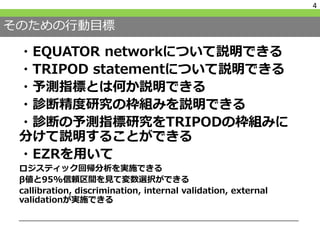 そのための行動目標
・EQUATOR networkについて説明できる
・TRIPOD statementについて説明できる
・予測指標とは何か説明できる
・診断精度研究の枠組みを説明できる
・診断の予測指標研究をTRIPODの枠組みに
分けて説明することができる
・EZRを用いて
ロジスティック回帰分析を実施できる
β値と95%信頼区間を見て変数選択ができる
callibration, discrimination, internal validation, external
validationが実施できる
4
 