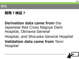 解説
開発？検証？
Derivation data came from the
Japanese Red Cross Nagoya Daini
Hospital, Okinawa General
Hospital, and Shizuoka General Hospital
Validation data came from Tenri
Hospital
43
 