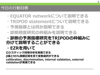 今日の行動目標
・EQUATOR networkについて説明できる
・TRIPOD statementについて説明できる
・予測指標とは何か説明できる
・診断精度研究の枠組みを説明できる
・診断の予測指標研究をTRIPODの枠組みに
分けて説明することができる
・EZRを用いて
ロジスティック回帰分析を実施できる
β値と95%信頼区間を見て変数選択ができる
callibration, discrimination, internal validation, external
validationが実施できる
5
 