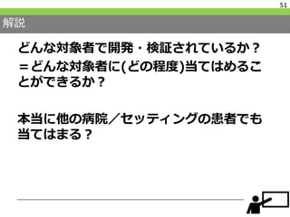 解説
どんな対象者で開発・検証されているか？
＝どんな対象者に(どの程度)当てはめるこ
とができるか？
本当に他の病院／セッティングの患者でも
当てはまる？
51
 